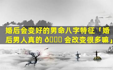 婚后会变好的男命八字特征「婚后男人真的 🐛 会改变很多嘛」